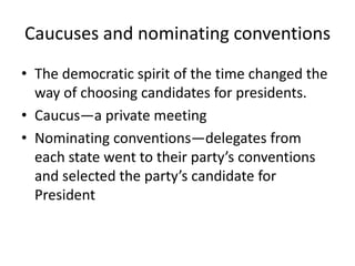 Caucuses and nominating conventions
• The democratic spirit of the time changed the
  way of choosing candidates for presidents.
• Caucus—a private meeting
• Nominating conventions—delegates from
  each state went to their party’s conventions
  and selected the party’s candidate for
  President
 