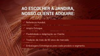 AO ESCOLHER A JANDIRA,
NOSSO CLIENTE ADQUIRE:
Referência Mundial;
Amplo Estoque;
Flexibilidade e Adaptação ao Cliente;
Tradição de mais de 60 anos de mercado;
Embalagens Estratégicas para cada produto e segmento.
 