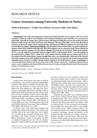 Asian Pacific Journal of Cancer Prevention, Vol 15, 2014 4289
DOI:http://dx.doi.org/10.7314/APJCP.2014.15.10.4289
Cancer Awareness among University Students in Turkey
Asian Pac J Cancer Prev, 15 (10), 4289-4294
Introduction
Despite much advancement in the fields of medicine
and technology, cancer is still an important health problem
worldwide with regard to morbidity and mortality rates.
Every year, the incidence of cancer increases by 2%
(Oksel et al., 2010;Alpteker et al., 2011; Kav et al., 2013).
Cancer is a potentially fatal disease with high incidence
that threatens health and family in society, taking second
place in terms of mortality in Turkey and in many other
countries in the world after cardiovascular disease (Peter
and Bernard, 2008). According to a report published in
Turkey titled “Cancer Burden 2006” (The Burden of
Cancer, 2006), every year, 11 million people in the world
and 150,000 in Turkey develop cancer (Peter and Bernard,
2008; WHO, 2008; Bayrak et al., 2010).
In Turkey, cancer is the second most common cause
of death after cardiovascular diseases. The incidence and
mortality rates of the cancer types seen in our country
vary according to age and gender (Yilmaz et al., 2011).
According to the Turkey Almanac of Statistics 2012
Report, the incidence of cancer in our country was 280.5
in a hundred thousand in men and 172.0 in a hundred
thousand in women in 2008. In our country and worldwide,
1
Pediatric Nursing, 2
Psychiatry Nursing, Zonguldak School of Nursing, Bulent Ecevit University, Zonguldak, Turkey *For
correspondence: meltemkurtuncu@yahoo.com
Abstract
Background: One of the most important reasons for the high mortality rates of cancer is the low level of
awareness, which can lead to a late diagnosis and treatments starting too late. Therefore, it is necessary for
individuals, especially at younger age, to gain awareness and integrate taking the necessary precautions into their
lifestyle in order to prevent cancer and ensure early diagnosis. The aim of this study was to assess the levels of
awareness of factors for major cancers among students studying in two different campuses of a university in the
Western Black Sea Region. Materials and Methods:This descriptive/cross-sectional study was performed between
January-March 2014. Students studying in the 2013-2014 academic year in a university in the Western Black Sea
Region in two separate campuses were the subjects. Results: The mean age was 21.01±3.63. While female students
(51.2%) were the majority in the health sciences campus (74.8%), male students (48.8% ) were the majority in
the social sciences campus (76.5%). Some 9.6% of the students from the health sciences campus and 12.4% of
the students from the social sciences campus thought that cancer was communicable, while most of the students
from both campuses knew that smoking caused cancer. It can also be seen that the rate of answering questions
regarding cancer correctly was higher among students studying in the health sciences campus. Conclusions: It
was determined that students who do not study at the health sciences campus have insufficient information on
cancer, cancer symptoms, and the possibility of breast cancer in males and approximately half of them regarded
obesity as a risk factor for cancer.
Keywords: Awareness - cancer - risk factors - university students - Turkey
RESEARCH ARTICLE
Cancer Awareness among University Students in Turkey
Meltem Kurtuncu1
*, Latife Utas Akhan2
, Sevecen Celik2
, Isin Alkan1
the types of cancer seen vary according to gender. The
three most common types of cancer in men worldwide
are respectively prostate, lung, and colon cancers, while in
Turkey the most common types in men are lung, prostate,
and bladder cancers. The three most common types of
cancer in women worldwide are respectively breast, colon,
and lung cancers, while in Turkey the most common
types in women are breast, thyroid, and colorectal cancers
(TUIK, 2012; IARC, 2012).
Alongside age and gender, many unhealthy lifestyle
factors such as smoking, alcohol, obesity, an insufficient
or unbalanced diet, stress, some chemicals, and the lack
of physical activity affect the formation of cancer. Thus,
awareness and information about such diseases hold
an important place in their prevention and treatment.
Recent studies have shown that cancer is a preventable
and treatable disease. While changing genetic and
environmental factors is often difficult, factors pertaining
to behavior, knowledge, attitude and lifestyle can be
changed through informing and creating awareness,
making it possible to prevent cancer. More than 30%
of cancer related deaths can be thus prevented (Perez-
Contreras et al., 2004; WHO, 2008; Bayrak et al., 2010;
Loo et al., 2013).
 