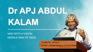 Dr APJ ABDUL
KALAM
MAN WITH A VISION
MISSILE MAN OF INDIA
Created By : Group 9
EN NO : 210160106544 to 210160106548
 