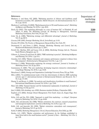 References                                                                                             Importance of
Blankson, C. and Omar, O.E. (2002), ‘‘Marketing practices of African and Caribbean small                  marketing
        businesses in London, UK’’, Qualitative Market Research: An International Journal, Vol. 5
        No. 2, pp. 123-34.                                                                                strategies
Blankson, C. and Stokes, D. (2002), ‘‘Marketing practices in UK small business sector’’, Marketing
        Intelligence and Planning, Vol. 20 No. 1, pp. 49-61.
Borch, F.J. (1957), ‘‘The marketing philosophy as a way of business life’’, in Elizabeth, M. and               339
        Albert, N. (Eds), The Marketing Concept: Its Meaning to Management, American
        Marketing Association, New York, NY, pp. 3-16.
Cook, V.J., Jr. (1983), ‘‘Marketing strategy and differential advantage’’, Journal of Marketing,
        Vol. 47, pp. 68-75.
Cravens, D.W. (1997), Strategic Marketing, 5th ed., Irwin Book, pp. 14-16.
Drucker, P.F. (1954), The Practice of Management, Harper & Row, New York, NY.
Drummond, G. and Ensor, J. (2001), Strategic Marketing Planning and Control, 2nd ed.,
        Buuterworth-Heinemann, Oxford, pp. 11, 250-1.
Ferrell, O.C., Hartline, M.D. and Lucas, G.H., Jr. (2002), Marketing Strategy, 2nd ed., Thomson
        South Western, Bangalore, pp. 74.
Gillmore, A., Carson, D. and Grant, K. (2001), ‘‘SME marketing in practice’’, Marketing Intelligence
        and Planning, Vol. 19 No. 1, pp. 6-11.
Greenley, G.E. (1995), ‘‘Market orientation and company performance: empirical evidence from
        UK companies’’, British Journal of Management, Vol. 6 No. 1, pp. 1-13.
Gronroos, C. (1990), ‘‘Relationship marketing: the strategy continuum’’, Journal of Academy of
        Marketing Science, Vol. 23, pp. 252-4.
Gummesson, E. (1987), ‘‘The new marketing: developing long-term interactive relationships’’,
        Long Range Planning, Vol. 20 No. 4, pp. 10-20.
Heracleous, L. (2003), Strategy and Organization, Cambridge University Press, UK, pp. 78-84.
Hill, J. (2001), ‘‘A multidimensional study of the key determinants of effective SME marketing
        activity: part 1’’, International Journal of Entrepreneurial Behavior and Research, Vol. 7
        No. 5, pp. 171-204.
Huang, X. and Brown, A. (1999), ‘‘An analysis and classification of problems in small business’’,
        International Small Business Journal, Vol. 18 No. 1, pp. 73-85.
Hunt, S.D. (1983), ‘‘General theories and the fundamental explananda of marketing’’, Journal of
        Marketing, 47, Fall, pp. 9-17.
Jain, S. (2003), SSIs shrinking, says AIMA, Business standard, Kolkata, 2 September 2003.
Kapferer, J.-N. (2003), Strategic Brand Management, First South Asian ed., Kogan Page, New
        Delhi.
Kirby, A.D. and Siu, W.S. (1998), ‘‘Approach to small firm marketing – a critique’’, European
        Journal of Marketing, Vol. 32 No. 1/2, pp. 40-60.
Kohli, A.K. and Jaworski, B.J. (1990), ‘‘Market orientation: the construct, research propositions
        and managerial implications’’, Journal of Marketing, Vol. 54 No. 2, pp. 1-18.
Kohli, A.K. and Jaworski, B.J. (1993), ‘‘Market orientation: antecedents and consequences’’,
        Journal of Marketing, Vol. 57, pp. 53-70.
Kotler, P. (2005), Marketing Management, 11th ed., Pearson Education, New Delhi, pp. 308.
Kwaku, A.A. (1997), ‘‘Market orientation and performance: do the findings established in
        large firms hold in the small business sector?’’, Journal of Euro – Marketing, Vol. 6 No. 3,
        pp. 1-26.
 