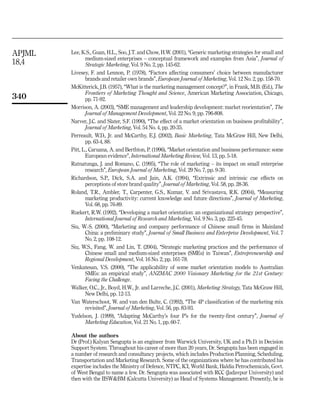 APJML   Lee, K.S., Guan, H.L., Soo, J.T. and Chow, H.W. (2001), ‘‘Generic marketing strategies for small and
               medium-sized enterprises – conceptual framework and examples from Asia’’, Journal of
18,4           Strategic Marketing, Vol. 9 No. 2, pp. 145-62.
        Livesey, F. and Lennon, P. (1978), ‘‘Factors affecting consumers’ choice between manufacturer
               brands and retailer own brands’’, European Journal of Marketing, Vol. 12 No. 2, pp. 158-70.
        McKitterick, J.B. (1957), ‘‘What is the marketing management concept?’’, in Frank, M.B. (Ed.), The
               Frontiers of Marketing Thought and Science, American Marketing Association, Chicago,
340            pp. 71-92.
        Morrison, A. (2003), ‘‘SME management and leadership development: market reorientation’’, The
               Journal of Management Development, Vol. 22 No. 9, pp. 796-808.
        Narver, J.C. and Slater, S.F. (1990), ‘‘The effect of a market orientation on business profitability’’,
               Journal of Marketing, Vol. 54 No. 4, pp. 20-35.
        Perreault, W.D., Jr. and McCarthy, E.J. (2002), Basic Marketing, Tata McGraw Hill, New Delhi,
               pp. 63-4, 88.
        Pitt, L., Caruana, A. and Berthton, P. (1996), ‘‘Market orientation and business performance: some
               European evidence’’, International Marketing Review, Vol. 13, pp. 5-18.
        Ratnatunga, J. and Romano, C. (1995), ‘‘The role of marketing – its impact on small enterprise
               research’’, European Journal of Marketing, Vol. 29 No. 7, pp. 9-30.
        Richardson, S.P., Dick, S.A. and Jain, A.K. (1994), ‘‘Extrinsic and intrinsic cue effects on
               perceptions of store brand quality’’, Journal of Marketing, Vol. 58, pp. 28-36.
        Roland, T.R., Ambler, T., Carpenter, G.S., Kumar, V. and Srivastava, R.K. (2004), ‘‘Measuring
               marketing productivity: current knowledge and future directions’’, Journal of Marketing,
               Vol. 68, pp. 76-89.
        Ruekert, R.W. (1992), ‘‘Developing a market orientation: an organizational strategy perspective’’,
               International Journal of Research and Marketing, Vol. 9 No. 3, pp. 225-45.
        Siu, W.-S. (2000), ‘‘Marketing and company performance of Chinese small firms in Mainland
               China: a preliminary study’’, Journal of Small Business and Enterprise Development, Vol. 7
               No. 2, pp. 108-12.
        Siu, W.S., Fang, W. and Lin, T. (2004), ‘‘Strategic marketing practices and the performance of
               Chinese small and medium-sized enterprises (SMEs) in Taiwan’’, Entrepreneurship and
               Regional Development, Vol. 16 No. 2, pp. 161-78.
        Venkatesan, V.S. (2000), ‘‘The applicability of some market orientation models to Australian
               SMEs: an empirical study’’, ANZMAC 2000 Visionary Marketing for the 21st Century:
               Facing the Challenge.
        Walker, O.C., Jr., Boyd, H.W., Jr. and Larreche, J.C. (2001), Marketing Strategy, Tata McGraw Hill,
               New Delhi, pp. 12-13.
        Van Waterschoot, W. and van den Bulte, C. (1992), ‘‘The 4P classification of the marketing mix
               revisited’’, Journal of Marketing, Vol. 56, pp. 83-93.
        Yudelson, J. (1999), ‘‘Adapting McCarthy’s four P’s for the twenty-first century’’, Journal of
               Marketing Education, Vol. 21 No. 1, pp. 60-7.

        About the authors
        Dr (Prof.) Kalyan Sengupta is an engineer from Warwick University, UK and a Ph.D. in Decision
        Support System. Throughout his career of more than 20 years, Dr. Sengupta has been engaged in
        a number of research and consultancy projects, which includes Production Planning, Scheduling,
        Transportation and Marketing Research. Some of the organizations where he has contributed his
        expertise includes the Ministry of Defence, NTPC, ICI, World Bank, Haldia Petrochemicals, Govt.
        of West Bengal to name a few. Dr. Sengupta was associated with RCC (Jadavpur University) and
        then with the IISW&BM (Calcutta University) as Head of Systems Management. Presently, he is
 