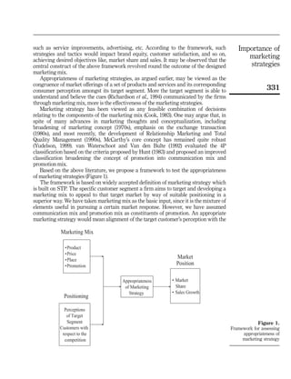 such as service improvements, advertising, etc. According to the framework, such              Importance of
strategies and tactics would impact brand equity, customer satisfaction, and so on,
achieving desired objectives like, market share and sales. It may be observed that the
                                                                                                 marketing
central construct of the above framework revolved round the outcome of the designed              strategies
marketing mix.
    Appropriateness of marketing strategies, as argued earlier, may be viewed as the
congruence of market offerings of a set of products and services and its corresponding
consumer perception amongst its target segment. More the target segment is able to                         331
understand and believe the cues (Richardson et al., 1994) communicated by the firms
through marketing mix, more is the effectiveness of the marketing strategies.
    Marketing strategy has been viewed as any feasible combination of decisions
relating to the components of the marketing mix (Cook, 1983). One may argue that, in
spite of many advances in marketing thoughts and conceptualization, including
broadening of marketing concept (1970s), emphasis on the exchange transaction
(1980s), and most recently, the development of Relationship Marketing and Total
Quality Management (1990s), McCarthy’s core concept has remained quite robust
(Yudelson, 1999). van Waterschoot and Van den Bulte (1992) evaluated the 4P
classification based on the criteria proposed by Hunt (1983) and proposed an improved
classification broadening the concept of promotion into communication mix and
promotion mix.
    Based on the above literature, we propose a framework to test the appropriateness
of marketing strategies (Figure 1).
    The framework is based on widely accepted definition of marketing strategy which
is built on STP. The specific customer segment a firm aims to target and developing a
marketing mix to appeal to that target market by way of suitable positioning in a
superior way. We have taken marketing mix as the basic input, since it is the mixture of
elements useful in pursuing a certain market response. However, we have assumed
communication mix and promotion mix as constituents of promotion. An appropriate
marketing strategy would mean alignment of the target customer’s perception with the

            Marketing Mix

              •Product
              •Price
              •Place
                                                                 Market
              •Promotion                                         Position

                                        Appropriateness        • Market
                                         of Marketing            Share
                                           Strategy            • Sales Growth
              Positioning

              Perceptions
               of Target
               Segment                                                                                 Figure 1.
            Customers with                                                                 Framework for assessing
             respect to the                                                                     appropriateness of
              competition                                                                       marketing strategy
 