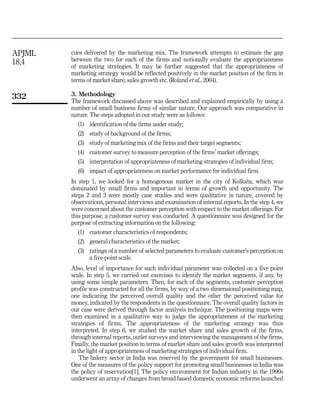 APJML   cues delivered by the marketing mix. The framework attempts to estimate the gap
18,4    between the two for each of the firms and notionally evaluate the appropriateness
        of marketing strategies. It may be further suggested that the appropriateness of
        marketing strategy would be reflected positively in the market position of the firm in
        terms of market share, sales growth etc. (Roland et al., 2004).

332     3. Methodology
        The framework discussed above was described and explained empirically by using a
        number of small business firms of similar nature. Our approach was comparative in
        nature. The steps adopted in our study were as follows:
          (1) identification of the firms under study;
          (2) study of background of the firms;
          (3) study of marketing mix of the firms and their target segments;
          (4) customer survey to measure perception of the firms’ market offerings;
          (5) interpretation of appropriateness of marketing strategies of individual firm;
          (6) impact of appropriateness on market performance for individual firm.
        In step 1, we looked for a homogenous market in the city of Kolkata, which was
        dominated by small firms and important in terms of growth and opportunity. The
        steps 2 and 3 were mostly case studies and were qualitative in nature, covered by
        observations, personal interviews and examination of internal reports. In the step 4, we
        were concerned about the customer perception with respect to the market offerings. For
        this purpose, a customer survey was conducted. A questionnaire was designed for the
        purpose of extracting information on the following:
          (1) customer characteristics of respondents;
          (2) general characteristics of the market;
          (3) ratings of a number of selected parameters to evaluate customer’s perception on
              a five-point scale.
        Also, level of importance for such individual parameter was collected on a five point
        scale. In step 5, we carried out exercises to identify the market segments, if any, by
        using some simple parameters. Then, for each of the segments, customer perception
        profile was constructed for all the firms, by way of a two dimensional positioning map,
        one indicating the perceived overall quality and the other the perceived value for
        money, indicated by the respondents in the questionnaire. The overall quality factors in
        our case were derived through factor analysis technique. The positioning maps were
        then examined in a qualitative way to judge the appropriateness of the marketing
        strategies of firms. The appropriateness of the marketing strategy was thus
        interpreted. In step 6, we studied the market share and sales growth of the firms,
        through internal reports, outlet surveys and interviewing the management of the firms.
        Finally, the market position in terms of market share and sales growth was interpreted
        in the light of appropriateness of marketing strategies of individual firm.
            The bakery sector in India was reserved by the government for small businesses.
        One of the measures of the policy support for promoting small businesses in India was
        the policy of reservation[1]. The policy environment for Indian industry in the 1990s
        underwent an array of changes from broad-based domestic economic reforms launched
 