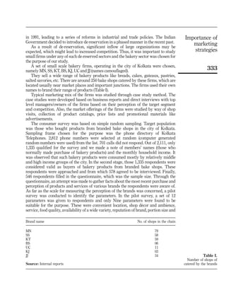 in 1991, leading to a series of reforms in industrial and trade policies. The Indian            Importance of
Government decided to introduce de-reservation in a phased manner in the recent past.
   As a result of de-reservation, significant inflow of large organizations may be
                                                                                                   marketing
expected, which might lead to increased competition. Thus, it was important to study               strategies
small firms under any of such de-reserved sectors and the bakery sector was chosen for
the purpose of our study.
   A set of small scale bakery firms, operating in the city of Kolkata were chosen,
namely MN, SS, KT, BS, KJ, UC and JJ (names camouflaged).
                                                                                                              333
   They sell a wide range of bakery products like breads, cakes, gateaux, pastries,
salted savories, etc. There are around 250 bake shops catered by these firms, which are
located usually near market places and important junctions. The firms used their own
names to brand their range of products (Table I).
   Typical marketing mix of the firms was studied through case study method. The
case studies were developed based on business reports and direct interviews with top
level managers/owners of the firms based on their perception of the target segment
and competition. Also, the market offerings of the firms were studied by way of shop
visits, collection of product catalogs, price lists and promotional materials like
advertisements.
   The consumer survey was based on simple random sampling. Target population
was those who bought products from branded bake shops in the city of Kolkata.
Sampling frame chosen for the purpose was the phone directory of Kolkata
Telephones. 2,812 phone numbers were selected at random (computer generated
random numbers were used) from the list. 701 calls did not respond. Out of 2,111, only
1,335 qualified for the survey and we made a note of members’ names (those who
normally made purchase of bakery products) and the monthly household income. It
was observed that such bakery products were consumed mostly by relatively middle
and high income groups of the city. In the second stage, those 1,335 respondents were
considered valid as buyers of bakery products from branded bake shops. These
respondents were approached and from which 578 agreed to be interviewed. Finally,
546 respondents filled in the questionnaire, which was the sample size. Through the
questionnaire, an attempt was made to gather facts about the most recent purchase and
perception of products and services of various brands the respondents were aware of.
As far as the scale for measuring the perception of the brands was concerned, a pilot
survey was conducted to identify the parameters. In the pilot survey, a set of 12
parameters was given to respondents and only Nine parameters were found to be
                                                                        ´
suitable for the purpose. These were convenient location, shop decor and ambience,
service, food quality, availability of a wide variety, reputation of brand, portion size and

Brand name                                                          No. of shops in the chain

MN                                                                             79
SS                                                                             58
KT                                                                             59
BS                                                                             06
UC                                                                             11
KJ                                                                             03
JJ                                                                             34                           Table I.
                                                                                                  Number of shops of
Source: Internal reports                                                                        catered by the brands
 