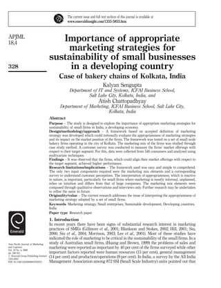 The current issue and full text archive of this journal is available at
                                                 www.emeraldinsight.com/1355-5855.htm



APJML
18,4
                                        Importance of appropriate
                                         marketing strategies for
                                     sustainability of small businesses
328                                       in a developing country
                                           Case of bakery chains of Kolkata, India
                                                                              Kalyan Sengupta
                                                  Department of IT and Systems, ICFAI Business School,
                                                           Salt Lake City, Kolkata, India, and
                                                                          Atish Chattopadhyay
                                            Department of Marketing, ICFAI Business School, Salt Lake City,
                                                                   Kolkata, India
                                     Abstract
                                     Purpose – The study is designed to explore the importance of appropriate marketing strategies for
                                     sustainability of small firms in India, a developing economy.
                                     Design/methodology/approach – A framework based on accepted definition of marketing
                                     strategy was developed which could notionally evaluate the appropriateness of marketing strategies
                                     and its impact on the market position of the firms. The framework was tested on a set of small scale
                                     bakery firms operating in the city of Kolkata. The marketing mix of the firms was studied through
                                     case study method. A customer survey was conducted to measure the firms’ market offerings with
                                     respect to their target segment. For this, data were collected from 546 consumers and analyzed using
                                     multivariate techniques.
                                     Findings – It was observed that the firms, which could align their market offerings with respect to
                                     the target segment, achieved higher performance.
                                     Research limitations/implications – The framework used was easy and simple to comprehend.
                                     The only two input components required were the marketing mix elements and a corresponding
                                     survey to understand customer perceptions. The interpretation of appropriateness, which is reactive
                                     in nature, is important, particularly for small firms where marketing is mostly informal, unplanned,
                                     relies on intuition and differs from that of large companies. The marketing mix elements were
                                     composed through qualitative observations and interviews only. Further research may be undertaken
                                     to refine the same in future.
                                     Originality/value – The current research addresses the issue of interpreting the appropriateness of
                                     marketing strategy adopted by a set of small firms.
                                     Keywords Marketing strategy, Small enterprises, Sustainable development, Developing countries,
                                     India
                                     Paper type Research paper
                                     1. Introduction
                                     In recent years there have been signs of substantial research interest in marketing
                                     practices of SMEs (Gillmore et al., 2001; Blankson and Stokes, 2002; Hill, 2001; Siu,
                                     2000; Siu et al., 2004; Morrison, 2003; Lee et al., 2001). Most of these studies have
                                     indicated the role of marketing to be critical in the sustainability of the small firms. In a
Asia Pacific Journal of Marketing    study of Australian small firms, (Huang and Brown, 1999) the problems of sales and
and Logistics                        marketing were reported as important by 40 per cent of the firms surveyed while other
Vol. 18 No. 4, 2006
pp. 328-341                          important factors reported were human resources (15 per cent), general management
# Emerald Group Publishing Limited
1355-5855
                                     (14 per cent) and production/operations (9 per cent). In India, a survey by the All India
DOI 10.1108/13555850610703272        Management Association among 872 SSI (Small Scale Industry) units pointed out that
 