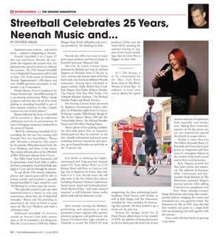 24  |  SceneNewspaper.com  | June 2016
ENTERTAINMENT // THE SPANISH INQUISITION
BY GEORGE HALAS
Inquisitors want to know…and need to
know….summer is happening in Neenah.
Neenah StreetBall 3 on 3 turns 25
this year and Future Neenah, the non-
profit that organizes the annual event, has
planned some special activities to celebrate
the occasion. The 25th Annual StreetBall
3 on 3 Basketball Tournament will be held
on June 11th in the streets of Downtown
Neenah. Approximately 1,200 players and
over 10,000 spectators participate in this
premier 3 on 3 tournament.
Pamela Barnes, Event Coordinator for
Future Neenah said, “StreetBall turning 25
is an amazing achievement. When I speak
to players and fans they tell me how much
playing or attending StreetBall is part of
their summer tradition. It’s like a family
reunion for a lot of these players.”
Barnes indicated the hours of StreetBall
will be extended to allow for additional
celebration activities to commemorate 25
years of bringing competitive basketball to
the streets of Neenah.
“We’ll be celebrating StreetBall 25 by
extending the fun into the evening with
Neenah’s first ever StreetDance,” Barnes
said. “Everyone is invited to a free concert
by the popular Milwaukee-based band The
Love Monkeys, and dance in the streets.
The concert will take place in the 200 block
of West Wisconsin Avenue from 5-9 p.m.
Fox Valley Food Truck Association will
be sponsoring a Food Truck Rally to add to
the festive atmosphere. FoodTruck Rally sales
begin at 5 p.m. and run through the concert.
To cap off the 25th annual celebration,
players and concert goers will be able to
remain outside and purchase a specially
brewed StreetBall 25 Lager created by Lion’s
Tail Brewing Co. as they enjoy the concert.
“We especially wanted to give our adult
basketball players a chance to relax and
reminiscence about their day of basketball
triumphs,” Barnes said “by providing an
opportunity for them to listen to great
music by The Love Monkeys and enjoy a
celebratory toast.”
Additional StreetBall 25 activities
include an Activity Court with contests
open to all in attendance, the Bergstrom
Shot for a Car Contest, FNB Fox Valley’s
Bungee Slam-Dunk inflatables and activi-
ties provided by The Building for Kids.
***************************************
Neenah also offers two ways to enjoy
great music outdoors and free-of-charge in
beautiful and scenic Shattuck Park.
The Out To Lunch Concert Series
presented by Richard and Amy Jo Aylward
happens on Thursdays from 11:30 a.m. to
1p.m. and not only features some of the best
local music, but food from different Neenah
restaurants. Among those scheduled to
appear include: Eddie Biebel, Kris Crow,
Kyle Megna, Erin Krebs, Makena Hartlin,
The Donnie Pick Trio, Phil Norby, The
Oshkosh Rhythm Institute, The Michael
Handler Project and Randy Peterson.
The Evening Concert Series presented
by Appleton International Airport takes
place on Wednesday nights from 6 to 8 p.m.
Performers include: Wheelhouse, Boogie &
The Yo-Yo’s, Mascot Theory, FBI and The
Untouchable Horns, The Michael Handler
Project and Ted Oliver Dueling Pianos.
There’s plenty of free parking available,
but also some places that no Inquisitor
should park lest they be ticketed, so, for
that valuable information and much more
including featured restaurants and spon-
sors, go to FutureNeenah.com and click on
the “Concerts” tab.
***************************************
Erin Krebs is releasing her highly-
anticipated and long-awaited original
music CD, “Love Always Wins,” at a CD
Release Show and Party at Cena on Col-
lege Ave in Appleton on Friday, June 3rd,
from 9 to 11 p.m. For the event, she will
add some of the Fox Valley’s best players
including drummer Michael Underwood,
bassist Justin Zopel and keyboards player
Mark Martin-Kriha, “and some musical
surprises” to Jeff Johnston’s always stellar
guitar work and her distinctive vocals.
***************************************
After months touring the Midwest,
performing and appearing at many
prominent venues, regional radio stations,
television programs, and publications, the
Kansas City-based Attic Light traveled to
Nashville to record The EXILE EP with
producer Dohse and the
band will be spending the
summer touring in sup-
port of the record includ-
ing a date in Green Bay at
Kegger’s on June 16th.
**************************
*************
91.1 The Avenue is
to be commended for
the May 24th River
Roots show at The Meyer
Theater in Green Bay.  In
addition to local roots
and an affinity for superb
songwriting, the three performing bands,
headliner Dead Horses with Peridot as
well as Kyle Megna and The Monsoons,
extended the roots metaphor by showcas-
ing their growth. All three kicked it up a
notch over the past year.
Among the changes Sarah Vos of
Dead Horses talked about in last month’s
SCENE, the addition of drums/percussion
to the live shows give the band a lot of new
options and areas of exploration
both musically and energy-
wise. Adding Ross Catterton’s
soprano sax for the encore was
not just inspired but opened
the throttle to escape velocity.
Peridot is more than just
The Hillary Reynolds Band v.2;
Reynolds and Trevor Jarvis have
grown as songwriters and have
more of a synergistic balance in
the creation of the band’s sound
and in their vocal harmonies.
Kyle Megna’s growth has
been both creative and numeri-
cal. The addition of drummer
Mike Underwood and key-
boardist Noah Harmon to The
Monsoons expanded Megna’s
musical options while adding
Catterton on saxophones and
Kurt Shipe playing trumpet
brings dimensions and energy that comple-
mented without changing the essence and
foundation of a very good live band. The
Monsoons are like an NFL team that had
four number one picks in a single draft
who are all playing very well together with
the veterans.
Even cooler, all these bands are growing
to get better.
Streetball Celebrates 25 Years,
Neenah Music and...
 