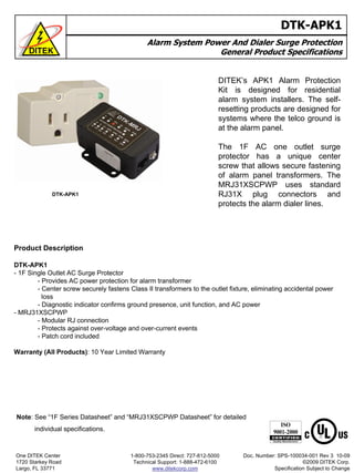 DTK-APK1
Alarm System Power And Dialer Surge Protection
General Product Specifications
DITEK’s APK1 Alarm Protection
Kit is designed for residential
alarm system installers. The self-
resetting products are designed for
systems where the telco ground is
at the alarm panel.
The 1F AC one outlet surge
protector has a unique center
screw that allows secure fastening
of alarm panel transformers. The
MRJ31XSCPWP uses standard
RJ31X plug connectors and
protects the alarm dialer lines.
DTK-APK1
Product Description
DTK-APK1
- 1F Single Outlet AC Surge Protector
- Provides AC power protection for alarm transformer
- Center screw securely fastens Class II transformers to the outlet fixture, eliminating accidental power
loss
- Diagnostic indicator confirms ground presence, unit function, and AC power
- MRJ31XSCPWP
- Modular RJ connection
- Protects against over-voltage and over-current events
- Patch cord included
Warranty (All Products): 10 Year Limited Warranty
Note: See “1F Series Datasheet” and “MRJ31XSCPWP Datasheet” for detailed
individual specifications.
One DITEK Center
1720 Starkey Road
Largo, FL 33771
Doc. Number: SPS-100034-001 Rev 3 10-09
©2009 DITEK Corp.
Specification Subject to Change
1-800-753-2345 Direct: 727-812-5000
Technical Support: 1-888-472-6100
www.ditekcorp.com
 
