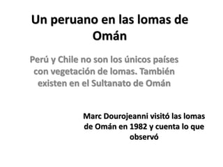 Un peruano en las lomas de Omán 
Perú y Chile no son los únicos países con vegetación de lomas. También existen en el Sultanato de Omán 
Marc Dourojeanni visitó las lomas de Omán en 1982 y cuenta lo que observó  