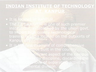 INDIAN INSTITUTE OF TECHNOLOGY
AT KANPUR
• It is located at KANPUR.
• The I.I.T KANPUR is one of such premier
institutions, established by the union govt.
to impart high quality technological
training in India located on the outskirts of
Kanpur city.
• It is the first example of comprehensive
modern campus built in the country.
• The most significant aspect of the campus
is its planning by discipline, discarding the
conventional idea of separating activities
by departmental division.
 