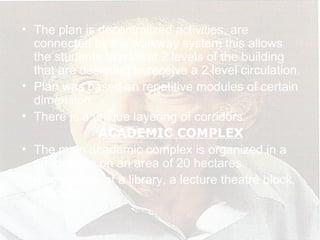 • The plan is decentralized activities, are
connected by the walkway system this allows
the students to walk at 2 levels of the building
that are designed to receive a 2 level circulation.
• Plan was based on repetitive modules of certain
dimension.
• There is a unique layering of corridors.
ACADEMIC COMPLEX
• The main academic complex is organized in a
quadrangle on an area of 20 hectares.
• It comprises of a library, a lecture theatre block,
a faculty
 