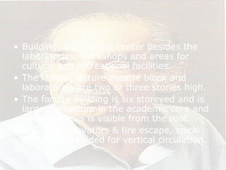 • Building, a computer center besides the
laboratories, workshops and areas for
cultural and recreational facilities.
• The library, lecture theatre block and
laboratories are two or three stories high.
• The faculty building is six storeyed and is
largest structure in the academic core and
entire campus is visible from the roof.
• Staircase, elevators & fire escape, spiral
stairs are provided for vertical circulation.
 