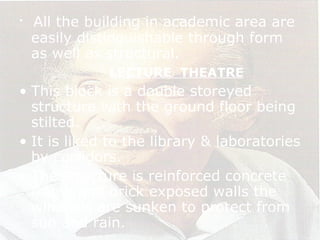 • All the building in academic area are
easily distinguishable through form
as well as structural.
LECTURE THEATRE
• This block is a double storeyed
structure with the ground floor being
stilted.
• It is liked to the library & laboratories
by corridors.
• The structure is reinforced concrete
frame and brick exposed walls the
windows are sunken to protect from
sun and rain.
 