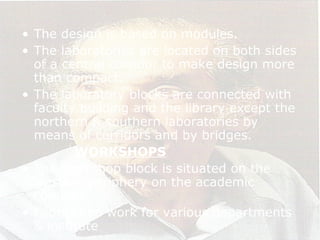 • The design is based on modules.
• The laboratories are located on both sides
of a central corridor to make design more
than compact.
• The laboratory blocks are connected with
faculty building and the library except the
northern & southern laboratories by
means of corridors and by bridges.
WORKSHOPS
• The workshop block is situated on the
western periphery on the academic
complex.
• Fabrication work for various departments
& institute
 