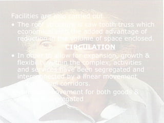 Facilities are also carried out.
• The roof structure is saw tooth truss which
economical with the added advantage of
reduction in the volume of space enclosed.
CIRCULATION
• In order to allow for expansion, growth &
flexibility within the complex, activities
and services have been segregated and
interconnected by a linear movement
along 2 level corridors.
• Vehicular movement for both goods &
people is segregated
 