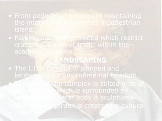 • From pedestrian movement maintaining
the integrity of the core as a pedestrian
island.
• Parking has been provided which restrict
cross movement of traffic within the
academic complex.
LANDSCAPING
• The I.I.T. campus is planned and
landscaped for environmental freedom.
• The core of the complex is stilted area of
lecture halls which is surrounded by
landscaping, water body & sculptures.
• The sunken garden is created for cultural
activities.
 