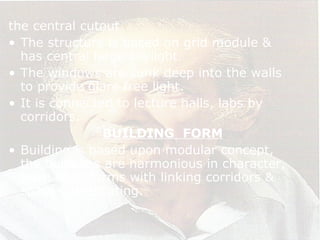 the central cutout.
• The structure is based on grid module &
has central large skylight.
• The windows are sunk deep into the walls
to provide glare free light.
• It is connected to lecture halls, labs by
corridors.
BUILDING FORM
• Building is based upon modular concept,
the buildings are harmonious in character,
have open forms with linking corridors &
spaces penetrating.
 