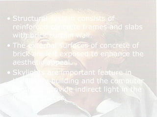 • Structural system consists of
reinforced concrete frames and slabs
with brick curtain wall.
• The external surfaces of concrete of
brick are left exposed to enhance the
aesthetic appeal.
• Skylights are important feature in
the library building and the computer
centre to provide indirect light in the
interior spaces.
 