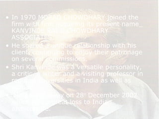 • In 1970 MORAD CHOWDHARY joined the
firm with firm acquiring its present name_
KANVINDE RAI & CHOWDHARY
ASSOCIATES.
• He shared a unique relationship with his
client, continuing to enjoy their patronage
on several commissions.
• Shri Kanvinde was a versatile personality,
a critic, a writer and a visiting professor in
reputed universities in India as well as
abroad.
• He passed away on 28th
December 2002
which was a great loss to Indian
architecture.
 