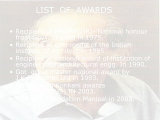 LIST OF AWARDS
• Recipient of PADMASHRI- National honour
from Govt. of India in 1975.
• Recipient of gold medal of the Indian
institute of architect in 1985.
• Recipient of national award of institution of
engineers for architectural engg. In 1990.
• Got great master national award by
J.K.Industries Ltd in 1993.
• Outstanding Konkani awards
[POSTHUMOUS] IN 2003.
• TMA PAI Foundation Manipal in 2003.
 