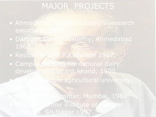 MAJOR PROJECTS
• Ahmedabad Textile Industry’s research
associates 1953.
• Darpana Dance academy, Ahmedabad
1963.
• Residence of A.P.Kanvinde 1967.
• Campus building for national dairy
development board,Anand, 1970.
• Mahatma Phule agricultural university,
Rahuri, 1978.
• Nehru science center, Mumbai, 1980
• Sher-I-Kashmir institute of medical
sciences, Sri-Nagar 1987.
 