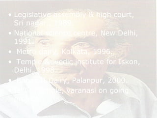 • Legislative assembly & high court,
Sri nagar , 1989.
• National science centre, New Delhi,
1991.
• Metro dairy, Kolkata, 1996.
• Temple & vedic institute for Iskon,
Delhi, 1998.
• Banas II Dairy, Palanpur, 2000.
• Iskon Temple, varanasi on going
project.
 