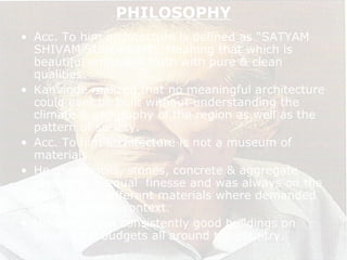 PHILOSOPHY
• Acc. To him architecture is defined as “SATYAM
SHIVAM SUNDARAM”. Meaning that which is
beautiful embodies truth with pure & clean
qualities.
• Kanvinde realized that no meaningful architecture
could ever be built without understanding the
climate & geography of the region as well as the
pattern of society.
• Acc. To him architecture is not a museum of
materials.
• He used bricks, stones, concrete & aggregate
plaster with equal finesse and was always on the
look out for different materials where demanded
by the climatic context.
• He carried out consistently good buildings on
small scale budgets all around the country.
 