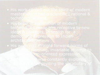 • His work carried out the spirit of modern
master which had a scientific , rational &
technological base.
• His belief in application of modern
technologies made him receptive to new
ideas & concepts, in search for a
democratic expression to Indian
architecture.
• His work was straight forward norms of
functional planning, invariable attempt to
achieve a form-oriented expression.
• All his life, he was constantly exploring
new ways of re-inviting the vocabulary of
architecture.
 