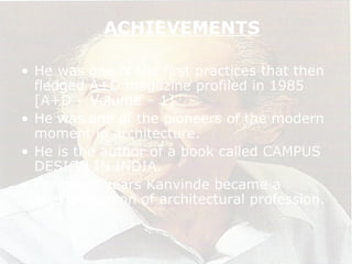 ACHIEVEMENTS
• He was one of the first practices that then
fledged A+D magazine profiled in 1985
[A+D – Volume – 1]
• He was one of the pioneers of the modern
moment in architecture.
• He is the author of a book called CAMPUS
DESIGN IN INDIA.
• For many years Kanvinde became a
spoke’s person of architectural profession.
 