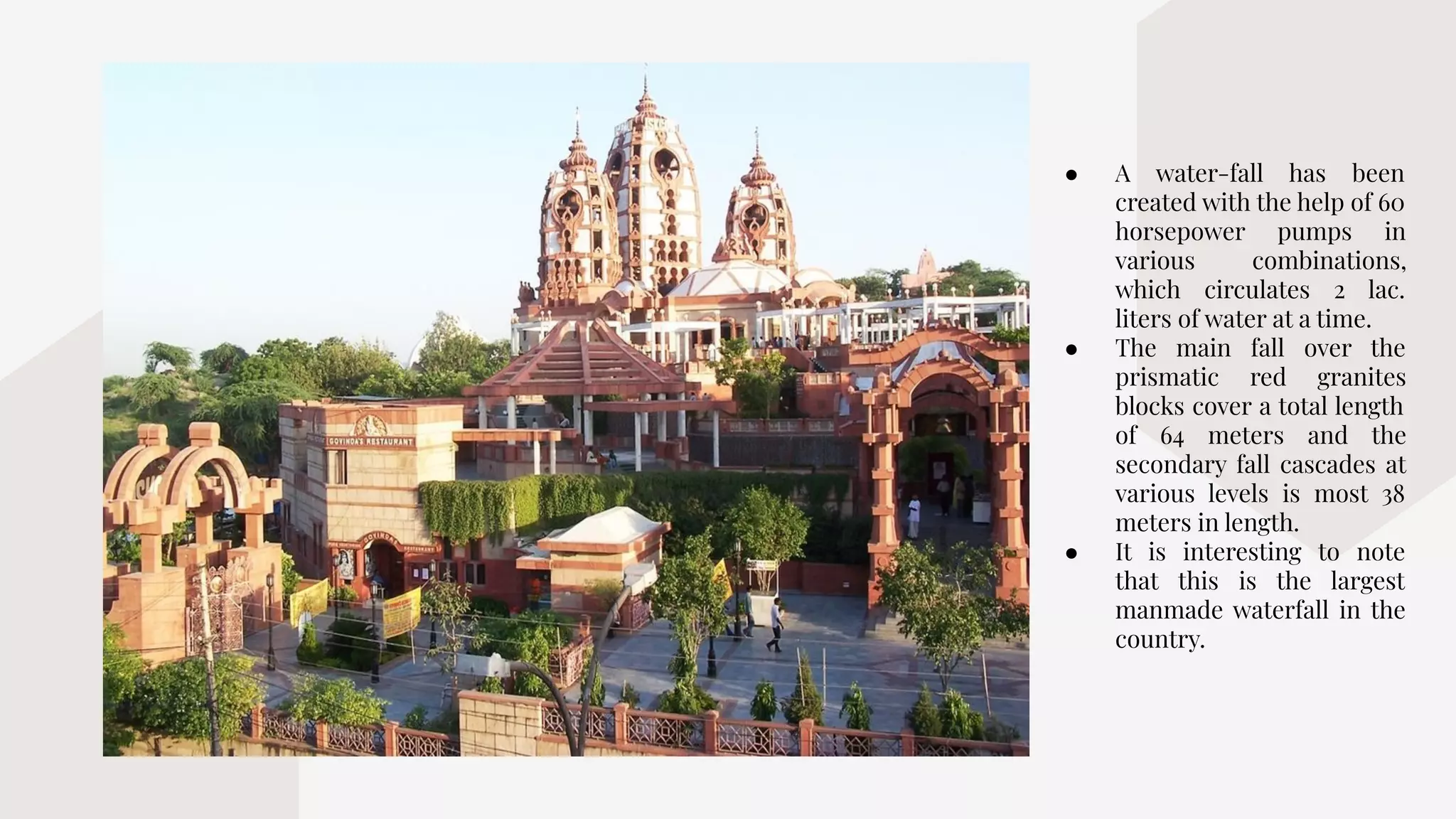 ● A water-fall has been
created with the help of 60
horsepower pumps in
various combinations,
which circulates 2 lac.
liters of water at a time.
● The main fall over the
prismatic red granites
blocks cover a total length
of 64 meters and the
secondary fall cascades at
various levels is most 38
meters in length.
● It is interesting to note
that this is the largest
manmade waterfall in the
country.
 