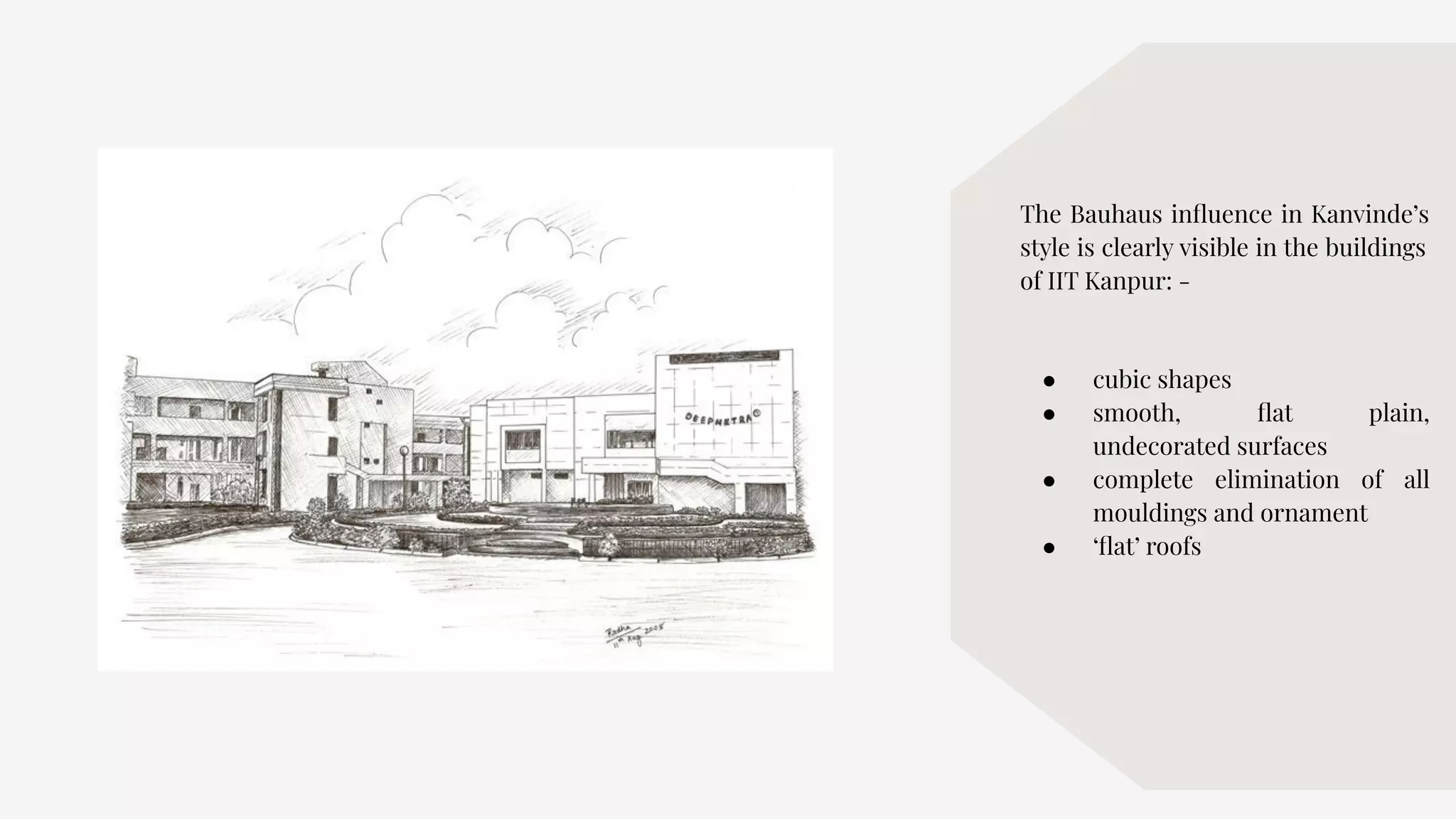 The Bauhaus inﬂuence in Kanvinde’s
style is clearly visible in the buildings
of IIT Kanpur: -
● cubic shapes
● smooth, ﬂat plain,
undecorated surfaces
● complete elimination of all
mouldings and ornament
● ‘ﬂat’ roofs
 