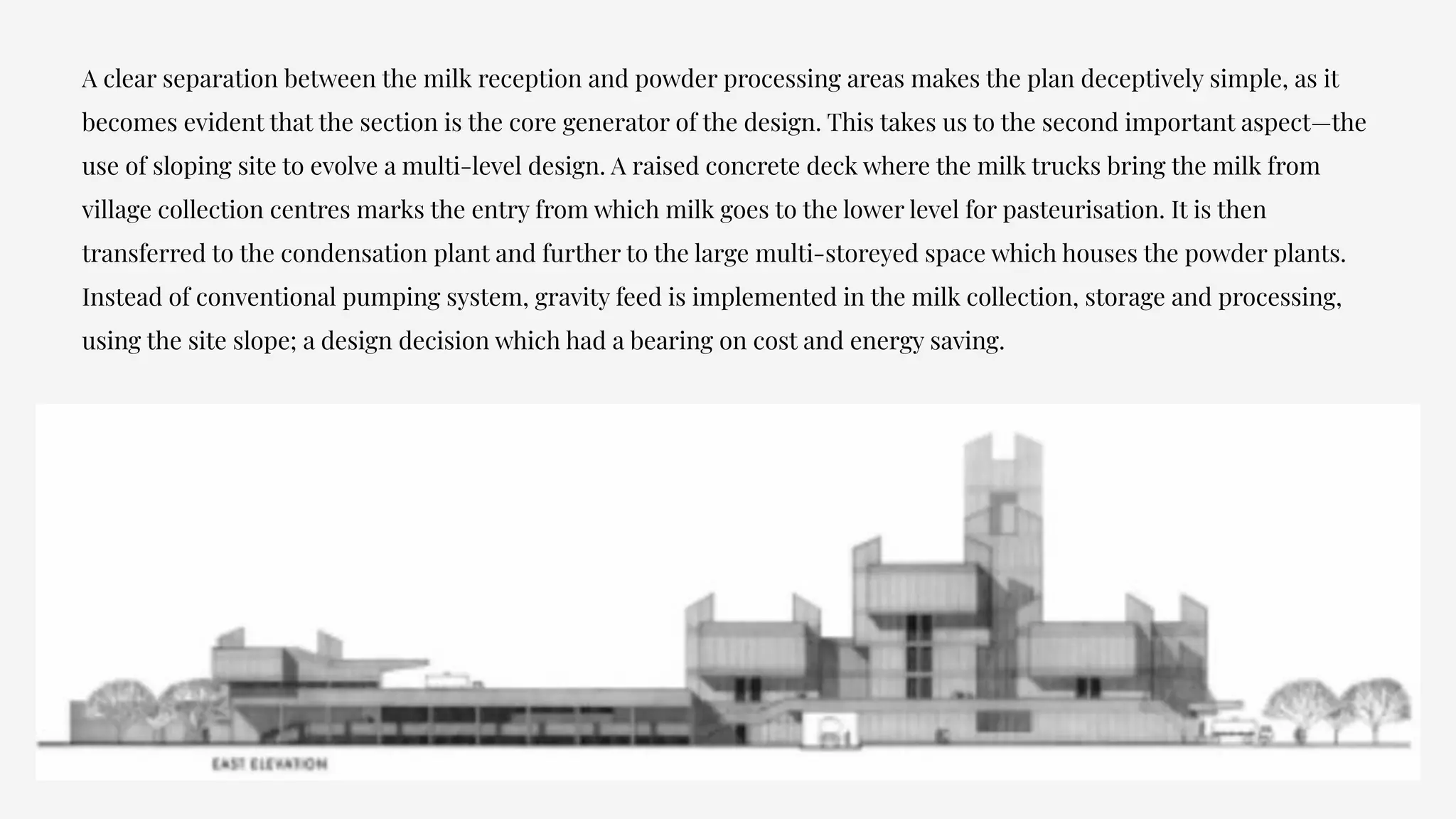 A clear separation between the milk reception and powder processing areas makes the plan deceptively simple, as it
becomes evident that the section is the core generator of the design. This takes us to the second important aspect—the
use of sloping site to evolve a multi-level design. A raised concrete deck where the milk trucks bring the milk from
village collection centres marks the entry from which milk goes to the lower level for pasteurisation. It is then
transferred to the condensation plant and further to the large multi-storeyed space which houses the powder plants.
Instead of conventional pumping system, gravity feed is implemented in the milk collection, storage and processing,
using the site slope; a design decision which had a bearing on cost and energy saving.
 