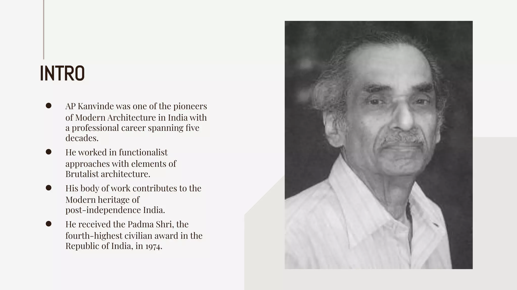 INTRO
● AP Kanvinde was one of the pioneers
of Modern Architecture in India with
a professional career spanning ﬁve
decades.
● He worked in functionalist
approaches with elements of
Brutalist architecture.
● His body of work contributes to the
Modern heritage of
post-independence India.
● He received the Padma Shri, the
fourth-highest civilian award in the
Republic of India, in 1974.
 