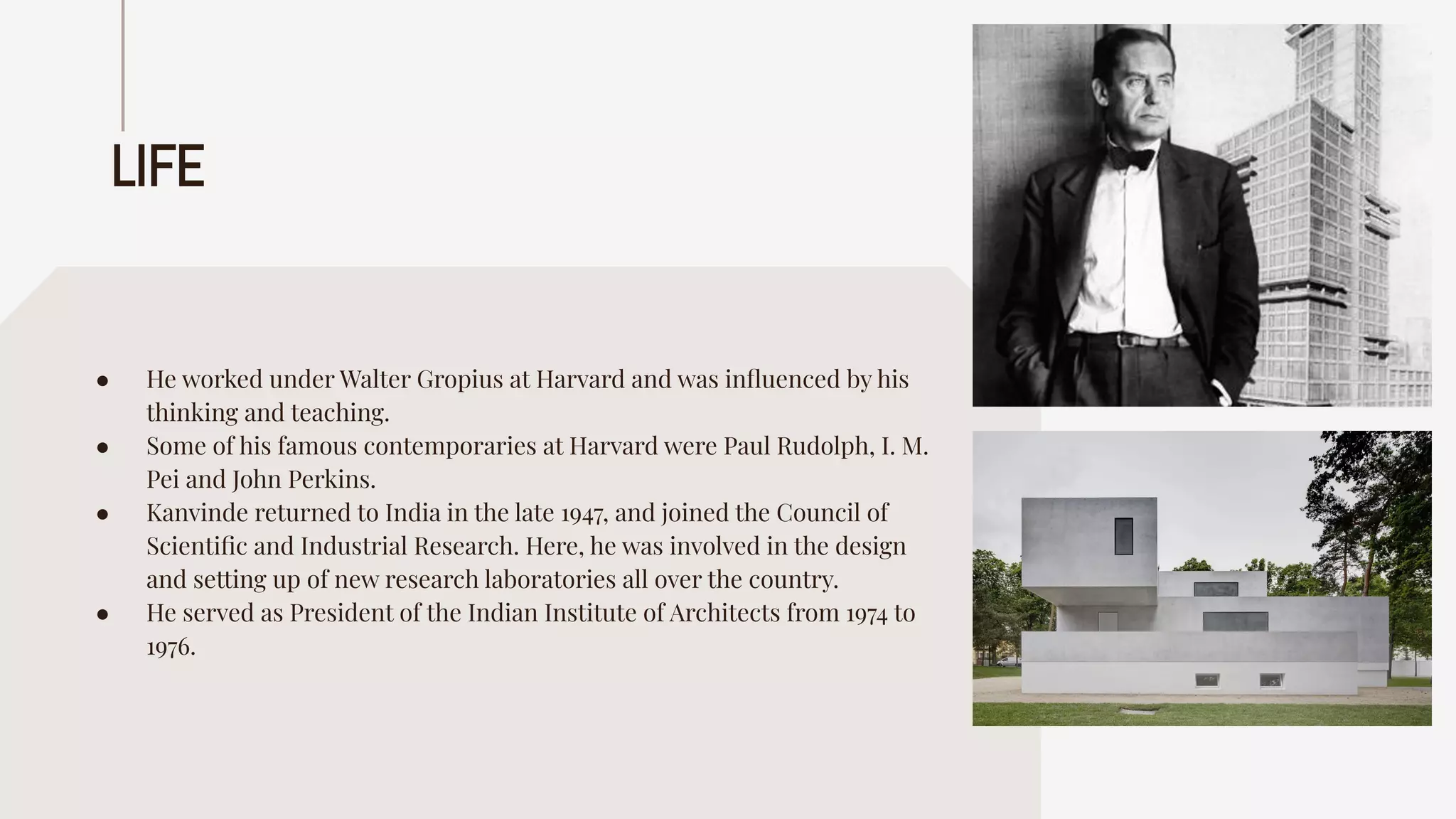 LIFE
● He worked under Walter Gropius at Harvard and was inﬂuenced by his
thinking and teaching.
● Some of his famous contemporaries at Harvard were Paul Rudolph, I. M.
Pei and John Perkins.
● Kanvinde returned to India in the late 1947, and joined the Council of
Scientiﬁc and Industrial Research. Here, he was involved in the design
and setting up of new research laboratories all over the country.
● He served as President of the Indian Institute of Architects from 1974 to
1976.
 
