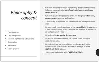 Philosophy &
concept
• Functionalism
• Logic of lightness
• Modern architecture & Brutalism
• Regionalism
• Rationalist
• Sense of space
• Kanvinde played a crucial role in promoting modern architecture in
India and encouraging the use of local materialsand sustainable
design practices.
• Kanvinde plays with space and forms. His designs are balanced,
proportionate, neat and well crafted.
• The building is important but most important is the gate of the
user.
• He gave much more importance to the natural light. He gave such
a form to the building that it can solve the problem of ventilation
as well as excessive heat .
• He believed in Vernacular Architecture.
• An art can be used to nourish the senses. Art is purely an
aesthetic exercise.
• He believed that a grid of columns forming a matrix giving
structural and spatial aspect would turn a design to more
sophisticated and faceted.
• He treated his building with “VASTUSHASTRA”.
 