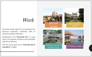 Work
His works stands apart for its soundness and
technical superiority combined, with an
abstract aesthetic dimension.
Established a firm “Kanvinde, Rai ” in 1955
with a civil engineer shaukat rai who had been
with him at Harvard.
The firm name grew up to “Kanvinde Rai &
Chaudhry” in 1980s
ISKCON
Temple
Nehru Science
Center
National Insurance
Academy,Pune
IIT Kanpur campus
 