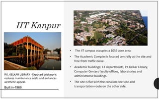 IIT Kanpur
• The IIT campus occupies a 1055 acre area.
• The Academic Complex is located centrally at the site and
free from traffic noise.
• Academic buildings: 13 departments, PK Kelkar Library,
Computer Centers faculty offices, laboratories and
administrative buildings.
• The site is flat with the canal on one side and
transportation route on the other side.
P.K. KELKAR LIBRARY - Exposed brickwork:
reduces maintenance costs and enhances
aesthetic appeal.
Built in-1969
 
