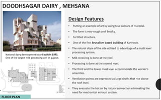 DOODHSAGAR DAIRY , MEHSANA
Design Features
• Putting an example of art by using true colours of material.
• The form is very rough and blocky.
• Fortified structure.
• One of the first brutalism based building of Kanvinde.
• The natural slope of the site utilized to advantage of a multi level
processing system.
• Milk receiving is done at the roof.
• Processing is done at the second level.
• The third and the lower most level accommodate the worker’s
amenities.
• Ventilation points are expressed as large shafts that rise above
the roof level.
• They evacuate the hot air by natural convection eliminating the
need for mechanical exhaust system.
National dairy development board built in 1973.
One of the largest milk processing unit in gujarat.
FLOOR PLAN
 