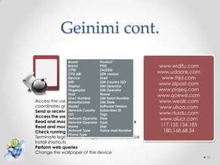 Geinimi cont.
                Board            Product
                Brand            PTID                www.widifu.com
                CPID             SALESID
                CPU ABI          SDK version         www.udaore.com
                   Geinimi
                Device           Shell                 www.frijd.com
                DID              SIM Country ISO
                Display          SIM Operator
                                                     www.islpast.com
                Fingerprint      SIM Operator        www.piajesj.com
                Host             Name                www.qoewsl.com
                Line1 Number     SIM Serial Number
Access the user's geo-location based on
                Manufacturer     SIM State           www.weolir.com
coordinates given by
                Model the GPS Software Version        www.uisoa.com
Send or receive Network Country Subscriber ID
                 SMS messages                        www.riusdu.com
                ISO              Tags
Access the user's mailbox
                Network Operator Time                 www.aiucr.com
Read and modify the user's phonebook contacts
                Network Operator Type
Read and modify the user's browsing history
                Name             User                 117.135.134.185
                Network Type memorymail Number
Check running processes in       Voice                 180.168.68.34
                Phone Type
Terminate legitimate running process in the device
Install shortcuts
Perform web queries
Change the wallpaper of the device
                                                                        10
 