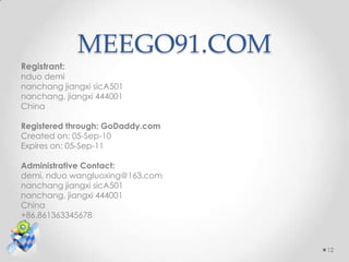 MEEGO91.COM
Registrant:
nduo demi
nanchang jiangxi sicA501
nanchang, jiangxi 444001
China

Registered through: GoDaddy.com
Created on: 05-Sep-10
Expires on: 05-Sep-11

Administrative Contact:
demi, nduo wangluoxing@163.com
nanchang jiangxi sicA501
nanchang, jiangxi 444001
China
+86.861363345678



                                  12
 