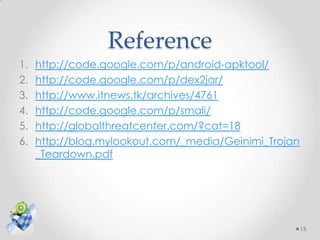 Reference
1.   http://code.google.com/p/android-apktool/
2.   http://code.google.com/p/dex2jar/
3.   http://www.itnews.tk/archives/4761
4.   http://code.google.com/p/smali/
5.   http://globalthreatcenter.com/?cat=18
6.   http://blog.mylookout.com/_media/Geinimi_Trojan
     _Teardown.pdf




                                                       13
 