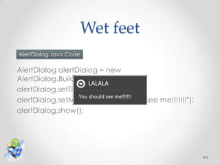 Wet feet
AlertDialog Java Code

AlertDialog alertDialog = new
AlertDialog.Builder(this).create();
alertDialog.setTitle("LALALA");
alertDialog.setMessage("You should see me!!!!!!!");
alertDialog.show();




                                                      5
 