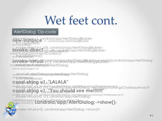 Wet feet cont.
  AlertDialog Op-code
  new-instance v1, Landroid/app/AlertDialog$Builder;
 new-instance
  #v1=(UninitRef);
                           v1, Landroid/app/AlertDialog$Builder;
 #v1=(UninitRef);
    invoke-direct {v1, p0}, Landroid/app/AlertDialog$Builder;-
 invoke-direct {v1, p0}, Landroid/app/AlertDialog$Builder;-
 ><init>(Landroid/content/Context;)V
><init>(Landroid/content/Context;)V
   #v1=(Reference);
 #v1=(Reference);

 invoke-virtual Landroid/app/AlertDialog$Builder;->create()Landroid/app/AlertDialog;
   invoke-virtual {v1}, {v1}, Landroid/app/AlertDialog$Builder;-
   move-result-object v0
>create()Landroid/app/AlertDialog;
 move-result-object v0

    .local v0, alertDialog:Landroid/app/AlertDialog;
 .local v0, alertDialog:Landroid/app/AlertDialog;
 #v0=(Reference);
    #v0=(Reference);
 const-string "LALALA"
  const-string v1, v1, "LALALA"
 invoke-virtual {v0, v1}, Landroid/app/AlertDialog;->setTitle(Ljava/lang/CharSequence;)V
    invoke-virtual {v0, v1}, Landroid/app/AlertDialog;->setTitle(Ljava/lang/CharSequence;)V
 const-string "You should see me!!!!!!!"see me!!!!!!!"
    const-string v1, v1, "You should
 invoke-virtual {v0, v1}, Landroid/app/AlertDialog;->setMessage(Ljava/lang/CharSequence;)V
    invoke-virtual {v0, v1}, Landroid/app/AlertDialog;-
 >setMessage(Ljava/lang/CharSequence;)V
 invoke-virtual {v0},   Landroid/app/AlertDialog;->show()V
    invoke-virtual {v0}, Landroid/app/AlertDialog;->show()V
                                                                                              6
 
