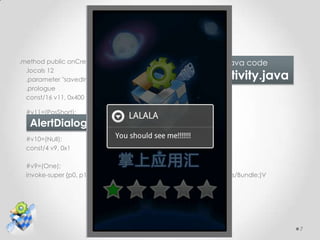 Wet feet cont.
.method public onCreate(Landroid/os/Bundle;)V    Yingyonghui Java code
  .locals 12
  .parameter "savedInstanceState"                SplashActivity.java
  .prologue
  const/16 v11, 0x400

  #v11=(PosShort);
   AlertDialog Op-code
  const/4 v10, 0x0

  #v10=(Null);
  const/4 v9, 0x1

  #v9=(One);
  invoke-super {p0, p1}, Landroid/app/Activity;->onCreate(Landroid/os/Bundle;)V




                                                                                  7
 