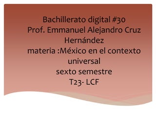 Bachillerato digital #30
Prof. Emmanuel Alejandro Cruz
Hernández
materia :México en el contexto
universal
sexto semestre
T23- LCF
 