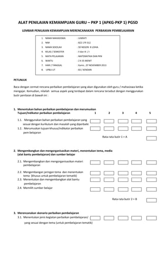 ALAT PENILAIAN KEMAMPUAN GURU – PKP 1 (APKG-PKP 1) PGSD
LEMBAR PENILAIAN KEMAMPUAN MERENCANAKAN PERBAIKAN PEMBELAJARAN
1. NAMA MAHASISWA

: JUMIATI

2. NIM

: 822 179 312

3. NAMA SEKOLAH

: SD NEGERI 8 LOHIA

4. KELAS / SEMESTER

: II dan III / I

5. MATA PELAJARAN

: MATEMATIKA DAN PKN

6. WAKTU

: 2 X 35 MENIT

7. HARI / TANGGAL

: Kamis , 07 NOVEMBER 2013

8.

: 83 / KENDARI

UPBJJ-UT

PETUNJUK
Baca dengan cermat rencana perbaikan pembelajaran yang akan digunakan oleh guru / mahasiswa ketika
mengajar. Kemudian, nilailah semua aspek yang terdapat dalam rencana tersebut dengan menggunakan
butir penilaian di bawah ini :

1. Menentukan bahan perbaikan pembelajaran dan merumuskan
Tujuan/Indikator perbaikan pembelajaran
1

2

3

4

1.1. Menggunakan bahan perbaikan pembelajaran yang
sesuai dengan kurikulum dan masalah yang diperbaiki
1.2. Merumuskan tujuan khusus/indikator perbaikan
pem belajaran
Rata-rata butir 1 = A

2. Mengembangkan dan mengorganisasikan materi, menentukan tema, media
(alat bantu pembelajaran) dan sumber belajar
2.1. Mengembangkan dan mengorganisasikan materi
pembelajaran
2.2. Mengembangan jaringan tema dan menentukan
tema (khusus untuk pembelajaran tematik)
2.3. Menentukan dan mengembangkan alat bantu
pembelajaran
2.4. Memilih sumber belajar
Rata-rata butir 2 = B

3. Merencanakan skenario perbaikan pembelajaran
3.1. Menentukan jenis kegiatan perbaikan pembelajaran/
yang sesuai dengan tema (untuk pembelajaran tematik)

5

 