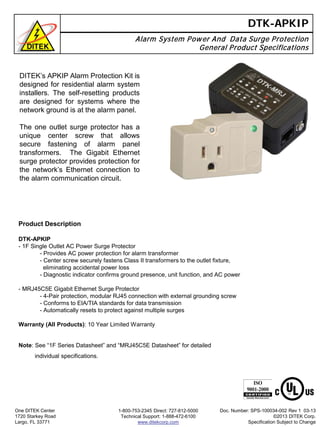 DTK-APKIP
Alarm System Power And Data Surge Protection
General Product Specifications
Product Description
DTK-APKIP
- 1F Single Outlet AC Power Surge Protector
- Provides AC power protection for alarm transformer
- Center screw securely fastens Class II transformers to the outlet fixture,
eliminating accidental power loss
- Diagnostic indicator confirms ground presence, unit function, and AC power
- MRJ45C5E Gigabit Ethernet Surge Protector
- 4-Pair protection, modular RJ45 connection with external grounding screw
- Conforms to EIA/TIA standards for data transmission
- Automatically resets to protect against multiple surges
Warranty (All Products): 10 Year Limited Warranty
One DITEK Center
1720 Starkey Road
Largo, FL 33771
1-800-753-2345 Direct: 727-812-5000
Technical Support: 1-888-472-6100
www.ditekcorp.com
Doc. Number: SPS-100034-002 Rev 1 03-13
©2013 DITEK Corp.
Specification Subject to Change
DITEK’s APKIP Alarm Protection Kit is
designed for residential alarm system
installers. The self-resetting products
are designed for systems where the
network ground is at the alarm panel.
The one outlet surge protector has a
unique center screw that allows
secure fastening of alarm panel
transformers. The Gigabit Ethernet
surge protector provides protection for
the network’s Ethernet connection to
the alarm communication circuit.
Note: See “1F Series Datasheet” and “MRJ45C5E Datasheet” for detailed
individual specifications.