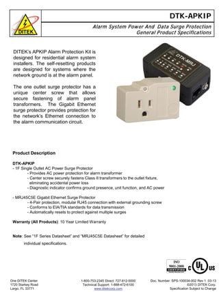 DTK-APKIP
Alarm System Power And Data Surge Protection
General Product Specifications
Product Description
DTK-APKIP
- 1F Single Outlet AC Power Surge Protector
- Provides AC power protection for alarm transformer
- Center screw securely fastens Class II transformers to the outlet fixture,
eliminating accidental power loss
- Diagnostic indicator confirms ground presence, unit function, and AC power
- MRJ45C5E Gigabit Ethernet Surge Protector
- 4-Pair protection, modular RJ45 connection with external grounding screw
- Conforms to EIA/TIA standards for data transmission
- Automatically resets to protect against multiple surges
Warranty (All Products): 10 Year Limited Warranty
One DITEK Center
1720 Starkey Road
Largo, FL 33771
1-800-753-2345 Direct: 727-812-5000
Technical Support: 1-888-472-6100
www.ditekcorp.com
Doc. Number: SPS-100034-002 Rev 1 03-13
©2013 DITEK Corp.
Specification Subject to Change
DITEK’s APKIP Alarm Protection Kit is
designed for residential alarm system
installers. The self-resetting products
are designed for systems where the
network ground is at the alarm panel.
The one outlet surge protector has a
unique center screw that allows
secure fastening of alarm panel
transformers. The Gigabit Ethernet
surge protector provides protection for
the network’s Ethernet connection to
the alarm communication circuit.
Note: See “1F Series Datasheet” and “MRJ45C5E Datasheet” for detailed
individual specifications.
 