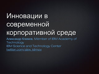Инновации в
современной
корпоративной среде

Александр Климов, Member of IBM Academy of
Technology
IBM Science and Technology Center
twitter.com/alex_klimov

 