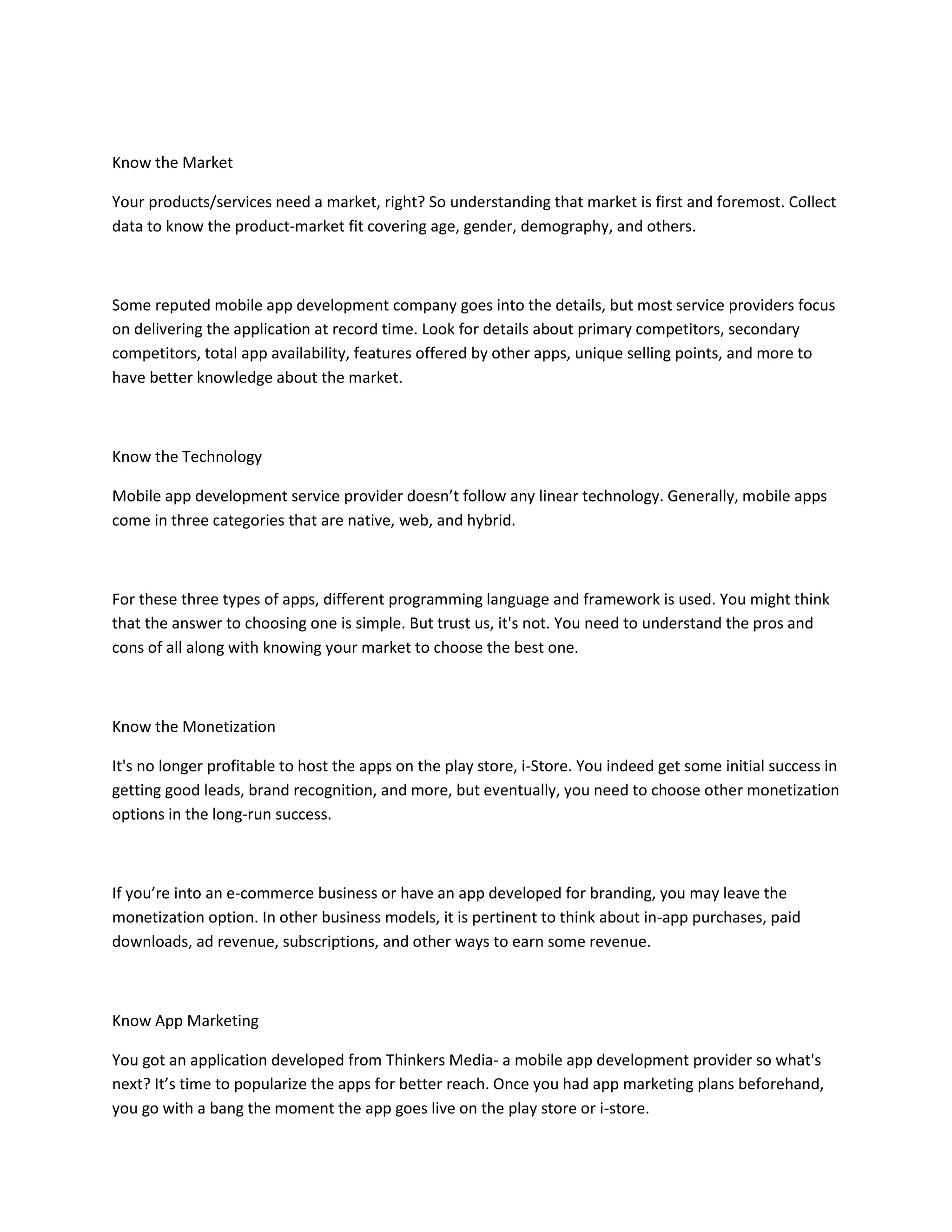 Know the Market
Your products/services need a market, right? So understanding that market is first and foremost. Collect
data to know the product-market fit covering age, gender, demography, and others.
Some reputed mobile app development company goes into the details, but most service providers focus
on delivering the application at record time. Look for details about primary competitors, secondary
competitors, total app availability, features offered by other apps, unique selling points, and more to
have better knowledge about the market.
Know the Technology
Mobile app development service provider doesn’t follow any linear technology. Generally, mobile apps
come in three categories that are native, web, and hybrid.
For these three types of apps, different programming language and framework is used. You might think
that the answer to choosing one is simple. But trust us, it's not. You need to understand the pros and
cons of all along with knowing your market to choose the best one.
Know the Monetization
It's no longer profitable to host the apps on the play store, i-Store. You indeed get some initial success in
getting good leads, brand recognition, and more, but eventually, you need to choose other monetization
options in the long-run success.
If you’re into an e-commerce business or have an app developed for branding, you may leave the
monetization option. In other business models, it is pertinent to think about in-app purchases, paid
downloads, ad revenue, subscriptions, and other ways to earn some revenue.
Know App Marketing
You got an application developed from Thinkers Media- a mobile app development provider so what's
next? It’s time to popularize the apps for better reach. Once you had app marketing plans beforehand,
you go with a bang the moment the app goes live on the play store or i-store.
 